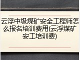 云浮中级煤矿安全工程师怎么报名培训费用(云浮煤矿安工培训费)