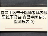 宜昌中医专长医师考试去哪里线下报名(宜昌中医专长医师报名点)