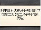 阿里建材火电环评师培训学校哪里好(阿里环评师培训优选)