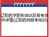 辽阳药学职称培训及报考条件详情(辽阳药师报考培训)