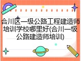合川区一级公路工程建造师培训学校哪里好(合川一级公路建造师培训)