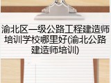 渝北区一级公路工程建造师培训学校哪里好(渝北公路建造师培训)