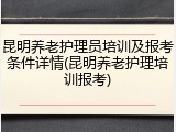 昆明养老护理员培训及报考条件详情(昆明养老护理培训报考)