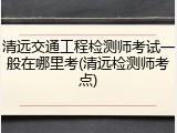 清远交通工程检测师考试一般在哪里考(清远检测师考点)