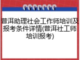 普洱助理社会工作师培训及报考条件详情(普洱社工师培训报考)