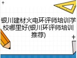 银川建材火电环评师培训学校哪里好(银川环评师培训推荐)