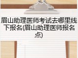 眉山助理医师考试去哪里线下报名(眉山助理医师报名点)