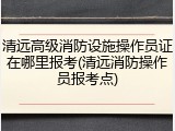 清远高级消防设施操作员证在哪里报考(清远消防操作员报考点)