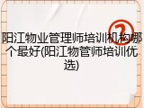 阳江物业管理师培训机构哪个最好(阳江物管师培训优选)