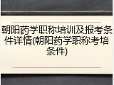 朝阳药学职称培训及报考条件详情(朝阳药学职称考培条件)