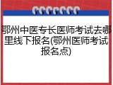 鄂州中医专长医师考试去哪里线下报名(鄂州医师考试报名点)