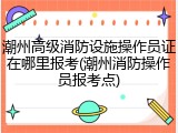 潮州高级消防设施操作员证在哪里报考(潮州消防操作员报考点)