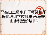 马鞍山二级水利工程造价工程师培训学校哪里好(马鞍山水利造价培训)