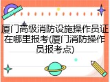 厦门高级消防设施操作员证在哪里报考(厦门消防操作员报考点)