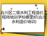 合川区二级水利工程造价工程师培训学校哪里好(合川水利造价培训)