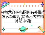 乌鲁木齐护师职称有补贴吗怎么领取呢(乌鲁木齐护师补贴申领)
