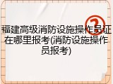 福建高级消防设施操作员证在哪里报考(消防设施操作员报考)