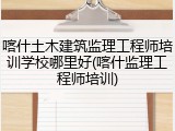 喀什土木建筑监理工程师培训学校哪里好(喀什监理工程师培训)