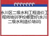 永川区二级水利工程造价工程师培训学校哪里好(永川二级水利造价培训)