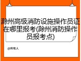 滁州高级消防设施操作员证在哪里报考(滁州消防操作员报考点)