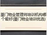 厦门物业管理师培训机构哪个最好(厦门物业培训优选)
