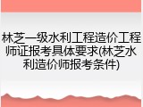 林芝一级水利工程造价工程师证报考具体要求(林芝水利造价师报考条件)