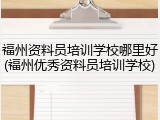 福州资料员培训学校哪里好(福州优秀资料员培训学校)