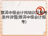 普洱中级会计师培训及报考条件详情(普洱中级会计报考)
