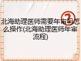 北海助理医师需要年审吗怎么操作(北海助理医师年审流程)