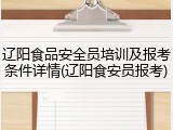 辽阳食品安全员培训及报考条件详情(辽阳食安员报考)