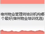 宿州物业管理师培训机构哪个最好(宿州物业培训优选)