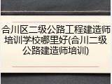 合川区二级公路工程建造师培训学校哪里好(合川二级公路建造师培训)