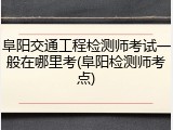 阜阳交通工程检测师考试一般在哪里考(阜阳检测师考点)