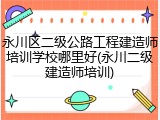 永川区二级公路工程建造师培训学校哪里好(永川二级建造师培训)
