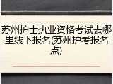 苏州护士执业资格考试去哪里线下报名(苏州护考报名点)