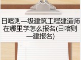 日喀则一级建筑工程建造师在哪里学怎么报名(日喀则一建报名)