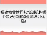 福建物业管理师培训机构哪个最好(福建物业师培训优选)