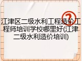 江津区二级水利工程造价工程师培训学校哪里好(江津二级水利造价培训)