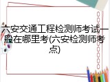 六安交通工程检测师考试一般在哪里考(六安检测师考点)