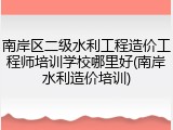 南岸区二级水利工程造价工程师培训学校哪里好(南岸水利造价培训)