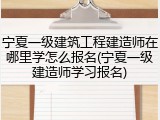 宁夏一级建筑工程建造师在哪里学怎么报名(宁夏一级建造师学习报名)