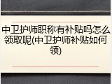 中卫护师职称有补贴吗怎么领取呢(中卫护师补贴如何领)