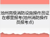 池州高级消防设施操作员证在哪里报考(池州消防操作员报考点)