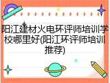 阳江建材火电环评师培训学校哪里好(阳江环评师培训推荐)