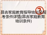 昌吉家庭教育指导培训及报考条件详情(昌吉家庭教育培训条件)
