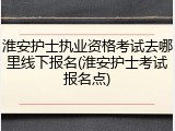 淮安护士执业资格考试去哪里线下报名(淮安护士考试报名点)