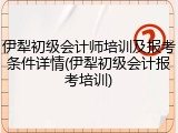 伊犁初级会计师培训及报考条件详情(伊犁初级会计报考培训)