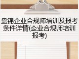 盘锦企业合规师培训及报考条件详情(企业合规师培训报考)