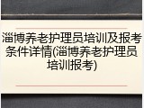 淄博养老护理员培训及报考条件详情(淄博养老护理员培训报考)