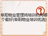 阜阳物业管理师培训机构哪个最好(阜阳物业培训优选)